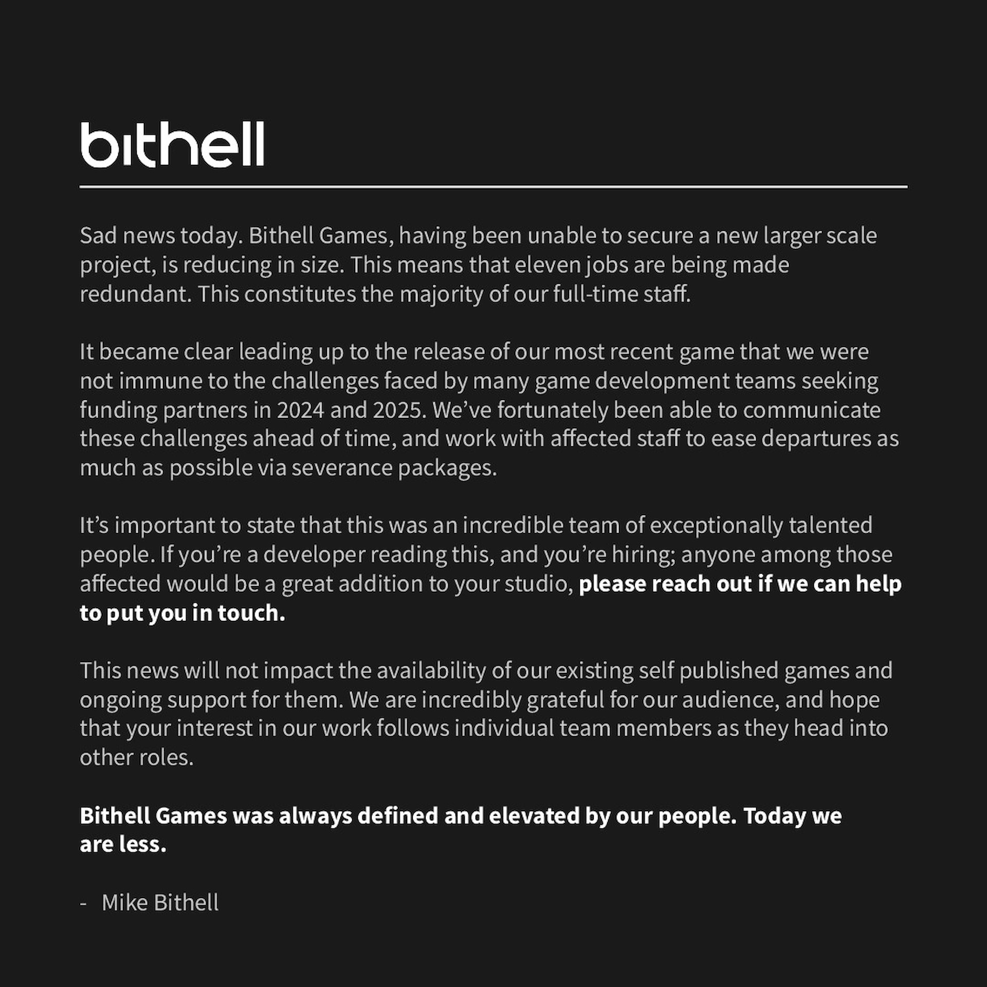 Sad news today. Bithell Games, having been unable to secure a new larger scale project, is reducing in size. This means that eleven jobs are being made redundant. This constitutes the majority of our full-time staff. It became clear leading up to the release of our most recent game that we were not immune to the challenges faced by many game development teams seeking funding partners in 2024 and 2025. We&rsquo;ve fortunately been able to communicate these challenges ahead of time, and work with affected staff to ease departures as much as possible via severance packages. It&rsquo;s important to state that this was an incredible team of exceptionally talented people. If you&rsquo;re a developer reading this, and you&rsquo;re hiring; anyone among those affected would be a great addition to your studio, please reach out if we can help to put you in touch. This news will not impact the availability of our existing self published games and ongoing support for them. We are incredibly grateful for our audience, and hope that your interest in our work follows individual team members as they head into other roles. Bithell Games was always defined and elevated by our people. Today we are less. - Mike Bithell