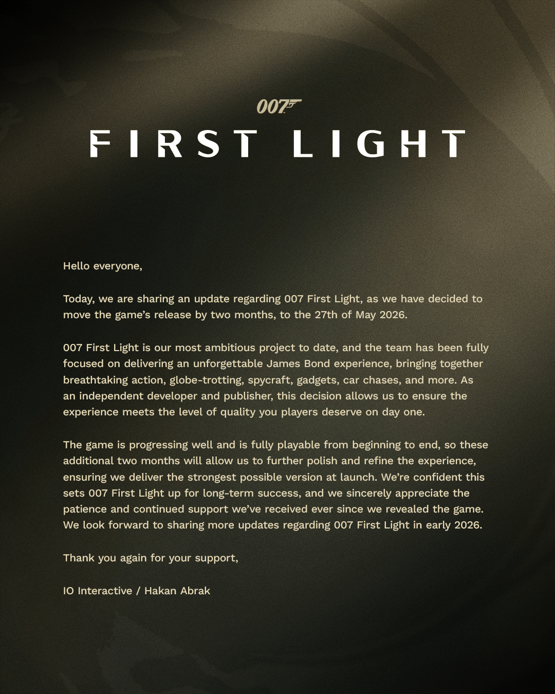 007 First Light is our most ambitious project to date, and the taem has been fully focused on deliovering an unforgettable JKames Bond experience, bringing together breathtaking action, globe-trotting, spycraft, gadgets, car chases, and more. As an independent developer and publihser, this decision allows us to ensure the experience meets the level of quality you playres deserve on day one.