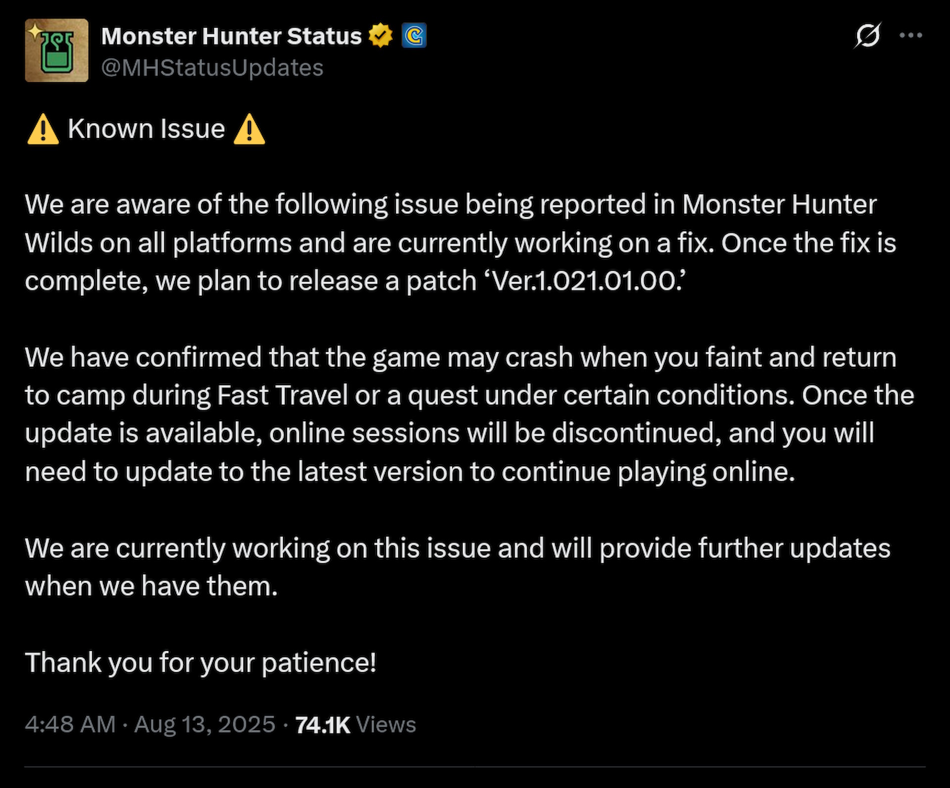We are aware of the following issue being reported in Monster Hunter Wilds on all platforms and are currently working on a fix. Once the fix is complete, we plan to release a patch &lsquo;Ver.1.021.01.00.&rsquo;We have confirmed that the game may crash when you faint and return to camp during Fast Travel or a quest under certain conditions. Once the update is available, online sessions will be discontinued, and you will need to update to the latest version to continue playing online.We are currently working on this issue and will provide further updates when we have them.Thank you for your patience!