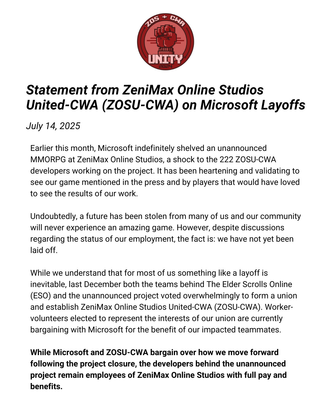 First part of the ZeniMax Online Studio United-CWA statement that reads, Earlier this month, Microsoft indefinitely shelved an unannounced MMORPG at ZeniMax Online Studios, a shock to the 222 ZOSU-CWA developers working on the project. It has been heartening and validating to see our game mentioned in the press and by players that would have loved to see the results of our work. Undoubtedly, a future has been stolen from many of us and our community will never experience an amazing game. However, despite discussions regarding the status of our employment, the fact is: we have not yet been laid off. While we understand that for most of us something like a layoff is inevitable, last December both the teams behind The Elder Scrolls Online (ESO) and the unannounced project voted overwhelmingly to form a union and establish ZeniMax Online Studios United-CWA (ZOSU-CWA). Worker-volunteers elected to represent the interests of our union are currently bargaining with Microsoft for the benefit of our impacted teammates. While Microsoft and ZOSU-CWA bargain over how we move forward following the project closure, the developers behind the unannounced project remain employees of ZeniMax Online Studios with full pay and benefits.