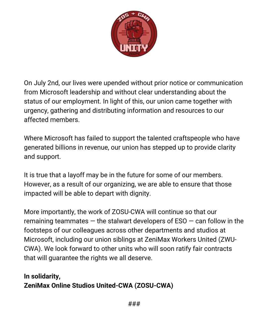 Second part of the ZeniMax Online Studio United-CWA statement that reads: On July 2nd, our lives were upended without prior notice or communication from Microsoft leadership and without clear understanding about the status of our employment. In light of this, our union came together with urgency, gathering and distributing information and resources to our affected members. Where Microsoft has failed to support the talented craftspeople who have generated billions in revenue, our union has stepped up to provide clarity and support. It is true that a layoff may be in the future for some of our members. However, as a result of our organizing, we are able to ensure that those impacted will be able to depart with dignity. More importantly, the work of ZOSU-CWA will continue so that our remaining teammates — the stalwart developers of ESO — can follow in the footsteps of our colleagues across other departments and studios at Microsoft, including our union siblings at ZeniMax Workers United (ZWU-CWA). We look forward to other units who will soon ratify fair contracts that will guarantee the rights we all deserve. In solidarity, ZeniMax Online Studios United-CWA (ZOSU-CWA)