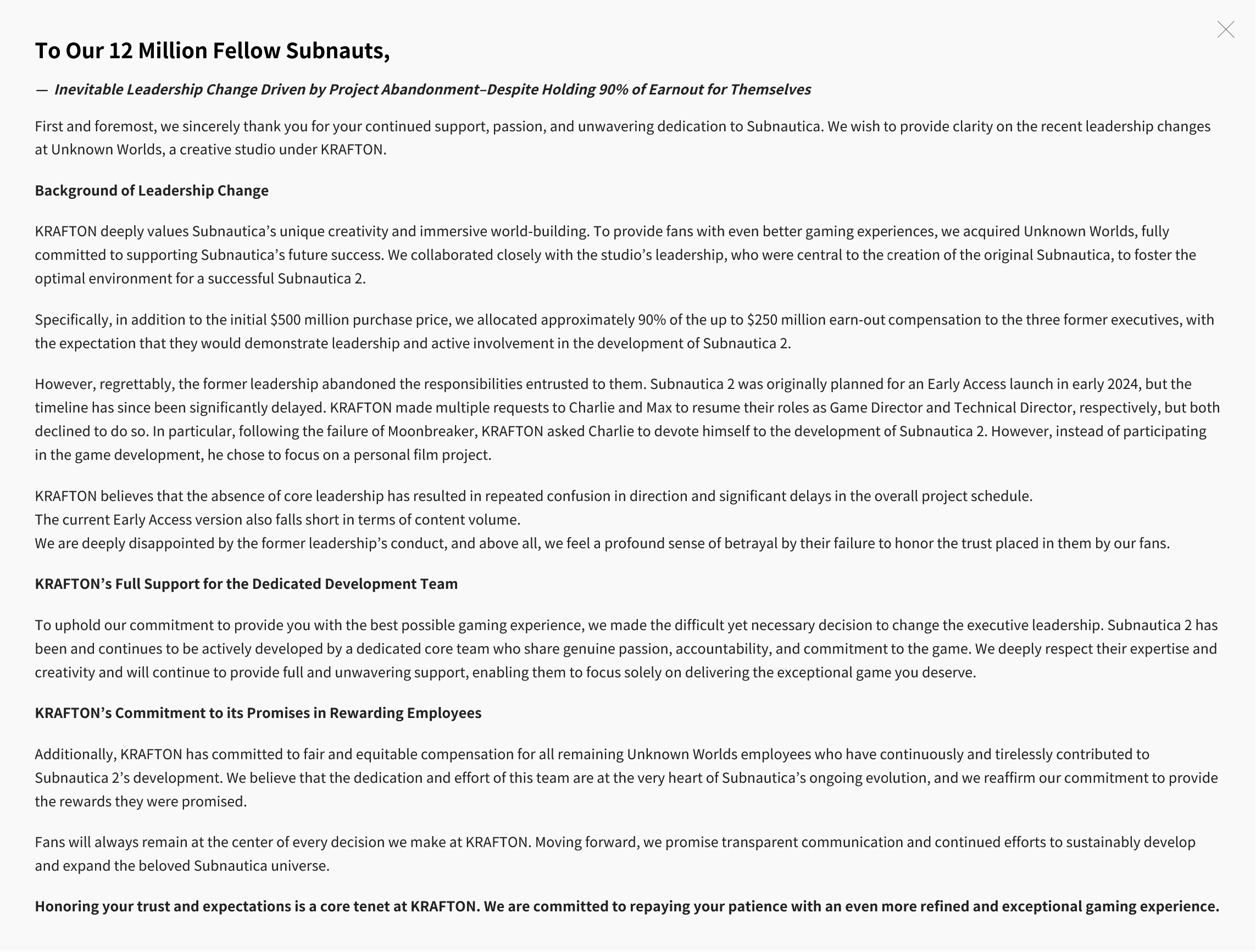 To Our 12 Million Fellow Subnauts,&mdash; Inevitable Leadership Change Driven by Project Abandonment&ndash;Despite Holding 90% of Earnout for ThemselvesFirst and foremost, we sincerely thank you for your continued support, passion, and unwavering dedication to Subnautica. We wish to provide clarity on the recent leadership changes at Unknown Worlds, a creative studio under KRAFTON.Background of Leadership Change KRAFTON deeply values Subnautica&rsquo;s unique creativity and immersive world-building. To provide fans with even better gaming experiences, we acquired Unknown Worlds, fully committed to supporting Subnautica&rsquo;s future success. We collaborated closely with the studio&rsquo;s leadership, who were central to the creation of the original Subnautica, to foster the optimal environment for a successful Subnautica 2.Specifically, in addition to the initial $500 million purchase price, we allocated approximately 90% of the up to $250 million earn-out compensation to the three former executives, with the expectation that they would demonstrate leadership and active involvement in the development of Subnautica 2.However, regrettably, the former leadership abandoned the responsibilities entrusted to them. Subnautica 2 was originally planned for an Early Access launch in early 2024, but the timeline has since been significantly delayed. KRAFTON made multiple requests to Charlie and Max to resume their roles as Game Director and Technical Director, respectively, but both declined to do so. In particular, following the failure of Moonbreaker, KRAFTON asked Charlie to devote himself to the development of Subnautica 2. However, instead of participating in the game development, he chose to focus on a personal film project.KRAFTON believes that the absence of core leadership has resulted in repeated confusion in direction and significant delays in the overall project schedule.The current Early Access version also falls short in terms of content volume.We are deeply disappointed by the former leadership&rsquo;s conduct, and above all, we feel a profound sense of betrayal by their failure to honor the trust placed in them by our fans.KRAFTON&rsquo;s Full Support for the Dedicated Development Team To uphold our commitment to provide you with the best possible gaming experience, we made the difficult yet necessary decision to change the executive leadership. Subnautica 2 has been and continues to be actively developed by a dedicated core team who share genuine passion, accountability, and commitment to the game. We deeply respect their expertise and creativity and will continue to provide full and unwavering support, enabling them to focus solely on delivering the exceptional game you deserve.KRAFTON&rsquo;s Commitment to its Promises in Rewarding Employees Additionally, KRAFTON has committed to fair and equitable compensation for all remaining Unknown Worlds employees who have continuously and tirelessly contributed to Subnautica 2&rsquo;s development. We believe that the dedication and effort of this team are at the very heart of Subnautica&rsquo;s ongoing evolution, and we reaffirm our commitment to provide the rewards they were promised.Fans will always remain at the center of every decision we make at KRAFTON. Moving forward, we promise transparent communication and continued efforts to sustainably develop and expand the beloved Subnautica universe.Honoring your trust and expectations is a core tenet at KRAFTON. We are committed to repaying your patience with an even more refined and exceptional gaming experience.